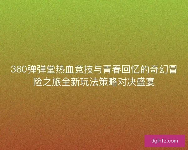 360弹弹堂热血竞技与青春回忆的奇幻冒险之旅全新玩法策略对决盛宴