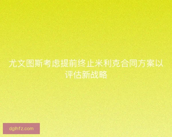 尤文图斯考虑提前终止米利克合同方案以评估新战略