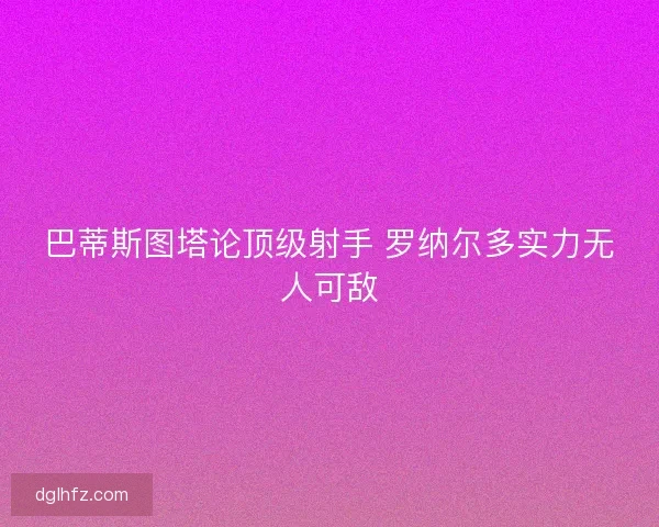 巴蒂斯图塔论顶级射手 罗纳尔多实力无人可敌